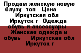 Продам женскую новую блузу, топ › Цена ­ 700 - Иркутская обл., Иркутск г. Одежда, обувь и аксессуары » Женская одежда и обувь   . Иркутская обл.,Иркутск г.